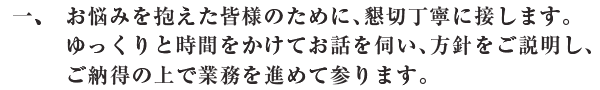 お悩みを抱えた皆様のために、懇切丁寧に接します。ゆっくりと時間をかけてお話を伺い、方針をご説明し、ご納得の上で業務を進めて参ります。