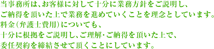 当事務所は、お客様に対して十分に業務方針をご説明し、ご納得を頂いた上で業務を進めていくことを理念としています。料金（弁護士費用）についても、十分に根拠をご説明し、ご理解・ご納得を頂いた上で、委任契約を締結させて頂くことにしています。